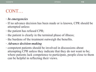 CONT…
• In emergencies
• If no advance decision has been made or is known, CPR should be
attempted unless:
• the patient has refused CPR;
• the patient is clearly in the terminal phase of illness;
• the burdens of the treatment outweigh the benefits.
• Advance decision-making
• competent patients should be involved in discussions about
attempting CPR unless they indicate that they do not want to be;
where patients lack competence to participate, people close to them
can be helpful in reflecting their views.
12/2/2019 ETHICS 115
 