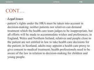 CONT…
• Legal issues
• patient’s rights under the HRA must be taken into account in
decision-making; neither patients nor relatives can demand
treatment which the health care team judges to be inappropriate, but
all efforts will be made to accommodate wishes and preferences; in
England, Wales and Northern Ireland, relatives and people close to
the patient are not entitled in law to take health care decisions for
the patient; in Scotland, adults may appoint a health care proxy to
give consent to medical treatment; health professionals need to be
aware of the law in relation to decision-making for children and
young people.
12/2/2019 ETHICS 116
 