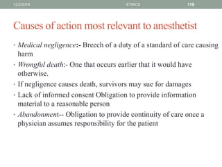 Causes of action most relevant to anesthetist
• Medical negligence:- Breech of a duty of a standard of care causing
harm
• Wrongful death:- One that occurs earlier that it would have
otherwise.
• If negligence causes death, survivors may sue for damages
• Lack of informed consent Obligation to provide information
material to a reasonable person
• Abandonment-- Obligation to provide continuity of care once a
physician assumes responsibility for the patient
12/2/2019 ETHICS 119
 