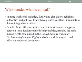 Who decides what is ethical?...
• In more traditional societies, family and clan elders, religious
authorities and political leader have greater role than individuals in
determining what is ethical.
• Despite these differences, it seems that most human beings can
agree on some fundamental ethical principles, namely, the basic
human rights proclaimed in the United Nations Universal
Declaration of Human Rights and other widely accepted and
officially endorsed documents.
12/2/2019 ETHICS 12
 