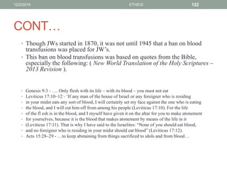 CONT…
• Though JWs started in 1870, it was not until 1945 that a ban on blood
transfusions was placed for JW’s.
• This ban on blood transfusions was based on quotes from the Bible,
especially the following: ( New World Translation of the Holy Scriptures –
2013 Revision ).
• Genesis 9:3 - …. Only flesh with its life – with its blood – you must not eat
• Leviticus 17:10–12 - ‘If any man of the house of Israel or any foreigner who is residing
• in your midst eats any sort of blood, I will certainly set my face against the one who is eating
• the blood, and I will cut him off from among his people (Leviticus 17:10). For the life
• of the fl esh is in the blood, and I myself have given it on the altar for you to make atonement
• for yourselves, because it is the blood that makes atonement by means of the life in it
• (Leviticus 17:11). That is why I have said to the Israelites: “None of you should eat blood,
• and no foreigner who is residing in your midst should eat blood” (Leviticus 17:12).
• Acts 15:28–29 - …to keep abstaining from things sacrificed to idols and from blood…
12/2/2019 ETHICS 122
 