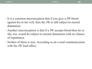 • It is a common misconception that if you give a JW blood
against his or her will, then the JW is still subject to eternal
damnation.
• Another misconception is that if a JW accepts blood then he or
she, too, would be subject to eternal damnation with no chance
of repentance.
• Neither of these is true. According to an e-mail communication
with the JW lead office:
12/2/2019 ETHICS 124
 