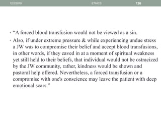 • “A forced blood transfusion would not be viewed as a sin.
• Also, if under extreme pressure & while experiencing undue stress
a JW was to compromise their belief and accept blood transfusions,
in other words, if they caved in at a moment of spiritual weakness
yet still held to their beliefs, that individual would not be ostracized
by the JW community, rather, kindness would be shown and
pastoral help offered. Nevertheless, a forced transfusion or a
compromise with one's conscience may leave the patient with deep
emotional scars.”
12/2/2019 ETHICS 126
 