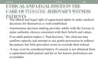 • The ethical and legal right of capacitated adults to make medical
decisions for themselves is well-established.
• Autonomous decision making provides adults with the leeway to
make authentic choices consistent with their beliefs and values.
• If an adult patient makes a “bad decision,” the clinician may
confirm capacity and attempt to use gentle persuasion to redirect
the patient, but little precedent exists to override their refusal.
• It may even be considered battery if consent is not obtained from
a capacitated adult patient and his or her known preferences are
overridden.
12/2/2019 ETHICS 127
 