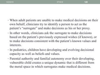 • When adult patients are unable to make medical decisions on their
own behalf, clinicians try to identify a person to act as the
patient’s “surrogate” and make decisions as his or her proxy.
• In other words, clinicians ask the surrogate to make decisions
based on the patient’s previously expressed wishes (if known), or
to make decisions consistent with the patient’s known values and
interests.
• In pediatrics, children have developing and evolving decisional
capacity as well as beliefs and values.
• Parental authority and familial autonomy over their developing,
vulnerable child creates a unique dynamic that is different from
the moral space in which surrogates make medical decisions.
12/2/2019 ETHICS 128
 
