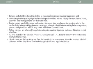 • Infants and children lack the ability to make autonomous medical decisions and
• therefore parents (or legal guardians) are presumed to have a liberty interest in the “care,
custody, and management” of their children.
• Furthermore, as children age and mature they are able to play an increasing role in the
medical decision making process creating a triangle of decision making between patient,
parent, and provider, which may raise additional complexities.
• While parents are allowed broad discretion in medical decision making, this right is not
absolute.
• As was noted in the case of Prince v Massachusetts , “…Parents may be free to become
martyrs themselves.
• But it does not follow they are free, in identical circumstances, to make martyrs of their
children before they have reached the age of full and legal discretion
12/2/2019 ETHICS 129
 