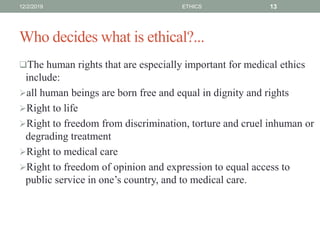 Who decides what is ethical?...
The human rights that are especially important for medical ethics
include:
all human beings are born free and equal in dignity and rights
Right to life
Right to freedom from discrimination, torture and cruel inhuman or
degrading treatment
Right to medical care
Right to freedom of opinion and expression to equal access to
public service in one’s country, and to medical care.
12/2/2019 ETHICS 13
 