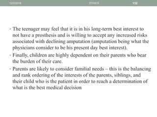 • The teenager may feel that it is in his long-term best interest to
not have a prosthesis and is willing to accept any increased risks
associated with declining amputation (amputation being what the
physicians consider to be his present day best interest).
• Finally, children are highly dependent on their parents who bear
the burden of their care.
• Parents are likely to consider familial needs – this is the balancing
and rank ordering of the interests of the parents, siblings, and
their child who is the patient in order to reach a determination of
what is the best medical decision
12/2/2019 ETHICS 132
 