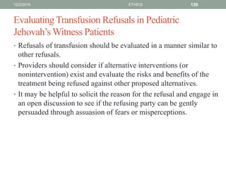 Evaluating Transfusion Refusals in Pediatric
Jehovah’s Witness Patients
• Refusals of transfusion should be evaluated in a manner similar to
other refusals.
• Providers should consider if alternative interventions (or
nonintervention) exist and evaluate the risks and benefits of the
treatment being refused against other proposed alternatives.
• It may be helpful to solicit the reason for the refusal and engage in
an open discussion to see if the refusing party can be gently
persuaded through assuasion of fears or misperceptions.
12/2/2019 ETHICS 136
 