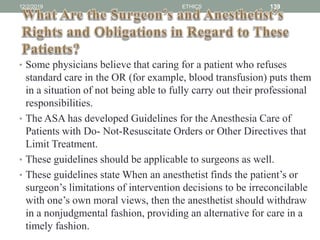 • Some physicians believe that caring for a patient who refuses
standard care in the OR (for example, blood transfusion) puts them
in a situation of not being able to fully carry out their professional
responsibilities.
• The ASA has developed Guidelines for the Anesthesia Care of
Patients with Do- Not-Resuscitate Orders or Other Directives that
Limit Treatment.
• These guidelines should be applicable to surgeons as well.
• These guidelines state When an anesthetist finds the patient’s or
surgeon’s limitations of intervention decisions to be irreconcilable
with one’s own moral views, then the anesthetist should withdraw
in a nonjudgmental fashion, providing an alternative for care in a
timely fashion.
12/2/2019 ETHICS 139
 