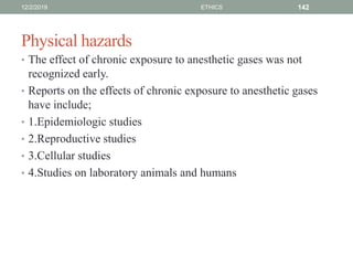 Physical hazards
• The effect of chronic exposure to anesthetic gases was not
recognized early.
• Reports on the effects of chronic exposure to anesthetic gases
have include;
• 1.Epidemiologic studies
• 2.Reproductive studies
• 3.Cellular studies
• 4.Studies on laboratory animals and humans
12/2/2019 ETHICS 142
 