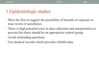 1.Epidemiologic studies
• Were the first to suggest the possibility of hazards of exposure to
trace levels of anesthetics.
• There is high potential error in data collection and interpretation to
prevent this there should be an appropriate control group.
• Avoid misleading questions.
• Use medical records which provides reliable data.
12/2/2019 ETHICS 143
 