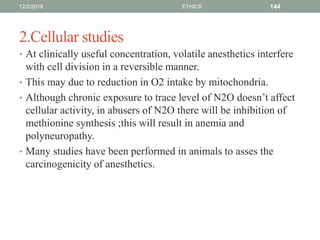 2.Cellular studies
• At clinically useful concentration, volatile anesthetics interfere
with cell division in a reversible manner.
• This may due to reduction in O2 intake by mitochondria.
• Although chronic exposure to trace level of N2O doesn’t affect
cellular activity, in abusers of N2O there will be inhibition of
methionine synthesis ;this will result in anemia and
polyneuropathy.
• Many studies have been performed in animals to asses the
carcinogenicity of anesthetics.
12/2/2019 ETHICS 144
 