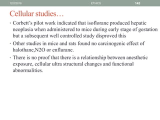 Cellular studies…
• Corbett’s pilot work indicated that isoflorane produced hepatic
neoplasia when administered to mice during early stage of gestation
but a subsequent well controlled study disproved this
• Other studies in mice and rats found no carcinogenic effect of
halothane,N2O or enflurane.
• There is no proof that there is a relationship between anesthetic
exposure, cellular ultra structural changes and functional
abnormalities.
12/2/2019 ETHICS 145
 