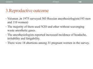 3.Reproductive outcome
• Vaisman ,in 1975 surveyed 303 Russian anesthesiologists(193 men
and 110 women)
• The majority of them used N2O and ether without scavenging
waste anesthetic gases.
• The anesthesiologists reported increased incidence of headache,
irritability and fatigability.
• There were 18 abortions among 31 pregnant women in the survey.
12/2/2019 ETHICS 146
 