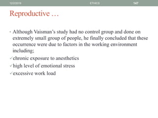 Reproductive …
• Although Vaisman’s study had no control group and done on
extremely small group of people, he finally concluded that these
occurrence were due to factors in the working environment
including;
chronic exposure to anesthetics
high level of emotional stress
excessive work load
12/2/2019 ETHICS 147
 