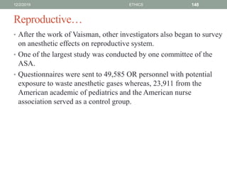 Reproductive…
• After the work of Vaisman, other investigators also began to survey
on anesthetic effects on reproductive system.
• One of the largest study was conducted by one committee of the
ASA.
• Questionnaires were sent to 49,585 OR personnel with potential
exposure to waste anesthetic gases whereas, 23,911 from the
American academic of pediatrics and the American nurse
association served as a control group.
12/2/2019 ETHICS 148
 