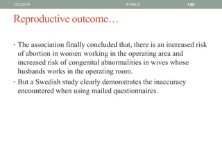 Reproductive outcome…
• The association finally concluded that, there is an increased risk
of abortion in women working in the operating area and
increased risk of congenital abnormalities in wives whose
husbands works in the operating room.
• But a Swedish study clearly demonstrates the inaccuracy
encountered when using mailed questionnaires.
12/2/2019 ETHICS 149
 