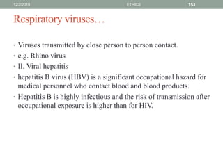 Respiratory viruses…
• Viruses transmitted by close person to person contact.
• e.g. Rhino virus
• II. Viral hepatitis
• hepatitis B virus (HBV) is a significant occupational hazard for
medical personnel who contact blood and blood products.
• Hepatitis B is highly infectious and the risk of transmission after
occupational exposure is higher than for HIV.
12/2/2019 ETHICS 153
 