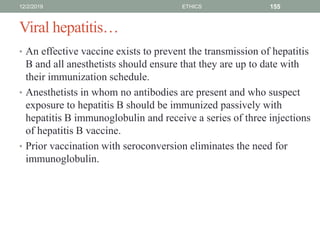 Viral hepatitis…
• An effective vaccine exists to prevent the transmission of hepatitis
B and all anesthetists should ensure that they are up to date with
their immunization schedule.
• Anesthetists in whom no antibodies are present and who suspect
exposure to hepatitis B should be immunized passively with
hepatitis B immunoglobulin and receive a series of three injections
of hepatitis B vaccine.
• Prior vaccination with seroconversion eliminates the need for
immunoglobulin.
12/2/2019 ETHICS 155
 