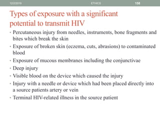 Types of exposure with a significant
potential to transmit HIV
• Percutaneous injury from needles, instruments, bone fragments and
bites which break the skin
• Exposure of broken skin (eczema, cuts, abrasions) to contaminated
blood
• Exposure of mucous membranes including the conjunctivae
• Deep injury
• Visible blood on the device which caused the injury
• Injury with a needle or device which had been placed directly into
a source patients artery or vein
• Terminal HIV-related illness in the source patient
12/2/2019 ETHICS 158
 