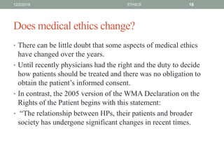 Does medical ethics change?
• There can be little doubt that some aspects of medical ethics
have changed over the years.
• Until recently physicians had the right and the duty to decide
how patients should be treated and there was no obligation to
obtain the patient’s informed consent.
• In contrast, the 2005 version of the WMA Declaration on the
Rights of the Patient begins with this statement:
• “The relationship between HPs, their patients and broader
society has undergone significant changes in recent times.
12/2/2019 ETHICS 16
 