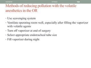 Methods of reducing pollution with the volatile
anesthetics in the OR
• Use scavenging system
• Ventilate operating room well, especially after filling the vaporizer
with volatile agents
• Turn off vaporizer at end of surgery
• Select appropriate endotracheal tube size
• Fill vaporizer during night
12/2/2019 ETHICS 164
 