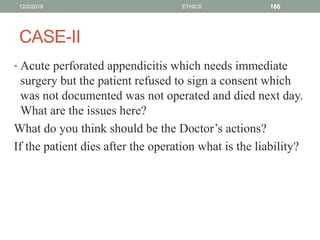 CASE-II
• Acute perforated appendicitis which needs immediate
surgery but the patient refused to sign a consent which
was not documented was not operated and died next day.
What are the issues here?
What do you think should be the Doctor’s actions?
If the patient dies after the operation what is the liability?
12/2/2019 ETHICS 166
 