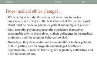 Does medical ethics change?...
• While a physician should always act according to his/her
conscience, and always in the best interests of the patient, equal
effort must be made to guarantee patient autonomy and justice.”
• Until recently, physicians generally considered themselves
accountable only to themselves, to their colleagues in the medical
profession and, for religious believers, to God.
• Nowadays, they have additional accountabilities to their patients,
to third parties such as hospitals and managed healthcare
organizations, to medical licensing and regulatory authorities, and
often to courts of law.
12/2/2019 ETHICS 17
 