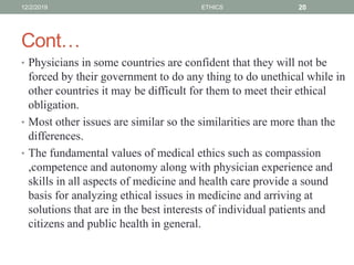 Cont…
• Physicians in some countries are confident that they will not be
forced by their government to do any thing to do unethical while in
other countries it may be difficult for them to meet their ethical
obligation.
• Most other issues are similar so the similarities are more than the
differences.
• The fundamental values of medical ethics such as compassion
,competence and autonomy along with physician experience and
skills in all aspects of medicine and health care provide a sound
basis for analyzing ethical issues in medicine and arriving at
solutions that are in the best interests of individual patients and
citizens and public health in general.
12/2/2019 ETHICS 20
 