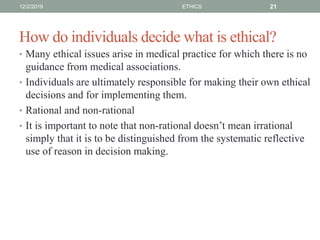 How do individuals decide what is ethical?
• Many ethical issues arise in medical practice for which there is no
guidance from medical associations.
• Individuals are ultimately responsible for making their own ethical
decisions and for implementing them.
• Rational and non-rational
• It is important to note that non-rational doesn’t mean irrational
simply that it is to be distinguished from the systematic reflective
use of reason in decision making.
12/2/2019 ETHICS 21
 