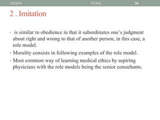 2 . Imitation
• is similar to obedience in that it subordinates one’s judgment
about right and wrong to that of another person, in this case, a
role model.
• Morality consists in following examples of the role model.
• Most common way of learning medical ethics by aspiring
physicians with the role models being the senior consultants.
12/2/2019 ETHICS 24
 