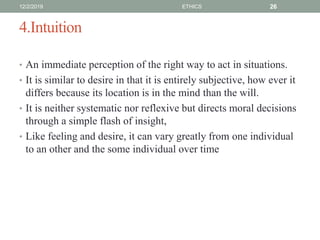 4.Intuition
• An immediate perception of the right way to act in situations.
• It is similar to desire in that it is entirely subjective, how ever it
differs because its location is in the mind than the will.
• It is neither systematic nor reflexive but directs moral decisions
through a simple flash of insight,
• Like feeling and desire, it can vary greatly from one individual
to an other and the some individual over time
12/2/2019 ETHICS 26
 