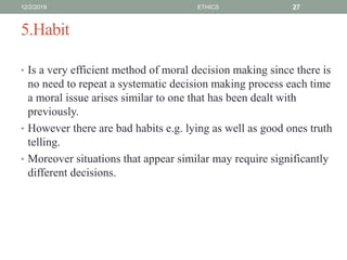 5.Habit
• Is a very efficient method of moral decision making since there is
no need to repeat a systematic decision making process each time
a moral issue arises similar to one that has been dealt with
previously.
• However there are bad habits e.g. lying as well as good ones truth
telling.
• Moreover situations that appear similar may require significantly
different decisions.
12/2/2019 ETHICS 27
 
