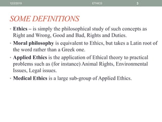 SOME DEFINITIONS
• Ethics – is simply the philosophical study of such concepts as
Right and Wrong, Good and Bad, Rights and Duties.
• Moral philosophy is equivalent to Ethics, but takes a Latin root of
the word rather than a Greek one.
• Applied Ethics is the application of Ethical theory to practical
problems such as (for instance) Animal Rights, Environmental
Issues, Legal issues.
• Medical Ethics is a large sub-group of Applied Ethics.
12/2/2019 ETHICS 3
 