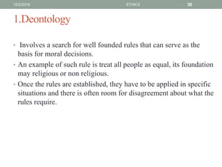 1.Deontology
• Involves a search for well founded rules that can serve as the
basis for moral decisions.
• An example of such rule is treat all people as equal, its foundation
may religious or non religious.
• Once the rules are established, they have to be applied in specific
situations and there is often room for disagreement about what the
rules require.
12/2/2019 ETHICS 30
 