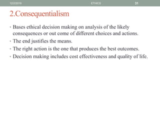 2.Consequentialism
• Bases ethical decision making on analysis of the likely
consequences or out come of different choices and actions.
• The end justifies the means.
• The right action is the one that produces the best outcomes.
• Decision making includes cost effectiveness and quality of life.
12/2/2019 ETHICS 31
 