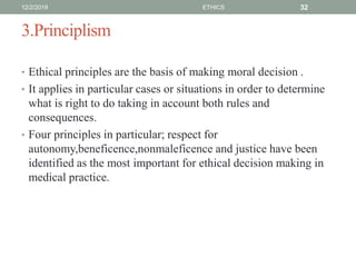 3.Principlism
• Ethical principles are the basis of making moral decision .
• It applies in particular cases or situations in order to determine
what is right to do taking in account both rules and
consequences.
• Four principles in particular; respect for
autonomy,beneficence,nonmaleficence and justice have been
identified as the most important for ethical decision making in
medical practice.
12/2/2019 ETHICS 32
 