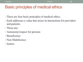 Basic principles of medical ethics
• There are four basic principles of medical ethics.
• Each addresses a value that arises in interactions b/n providers
and patients.
• These are;
Autonomy/respect for persons
Beneficence
Non Maleficence
Justice
12/2/2019 ETHICS 37
 