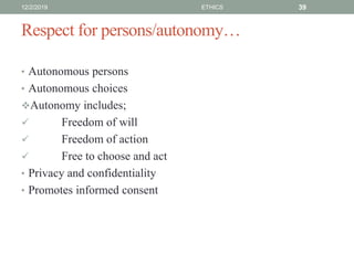 Respect for persons/autonomy…
• Autonomous persons
• Autonomous choices
Autonomy includes;
 Freedom of will
 Freedom of action
 Free to choose and act
• Privacy and confidentiality
• Promotes informed consent
12/2/2019 ETHICS 39
 