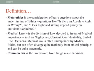 Definition…
• Meta-ethics is the consideration of basic questions about the
underpinning of Ethics – questions like “Is there an Absolute Right
or Wrong?”, and “Does Right and Wrong depend purely on
individuals opinions?”
• Medical Law – is the division of Law devoted to issues of Medical
importance – such as Negligence, Consent, Confidentiality, End of
Life Decisions. Medical law is often underpinned by Medical
Ethics, but can often diverge quite markedly from ethical principles
and can be quite pragmatic.
• Common law is the law derived from Judge made decisions.
12/2/2019 ETHICS 4
 