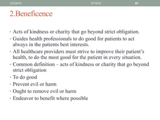 2.Beneficence
• Acts of kindness or charity that go beyond strict obligation.
• Guides health professionals to do good for patients to act
always in the patients best interests.
• All healthcare providers must strive to improve their patient’s
health, to do the most good for the patient in every situation.
• Common definition – acts of kindness or charity that go beyond
strict obligation
• To do good
• Prevent evil or harm
• Ought to remove evil or harm
• Endeavor to benefit where possible
12/2/2019 ETHICS 41
 