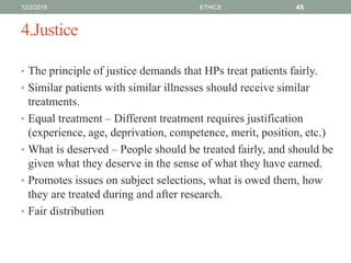 4.Justice
• The principle of justice demands that HPs treat patients fairly.
• Similar patients with similar illnesses should receive similar
treatments.
• Equal treatment – Different treatment requires justification
(experience, age, deprivation, competence, merit, position, etc.)
• What is deserved – People should be treated fairly, and should be
given what they deserve in the sense of what they have earned.
• Promotes issues on subject selections, what is owed them, how
they are treated during and after research.
• Fair distribution
12/2/2019 ETHICS 45
 