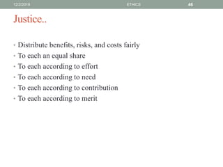 Justice..
• Distribute benefits, risks, and costs fairly
• To each an equal share
• To each according to effort
• To each according to need
• To each according to contribution
• To each according to merit
12/2/2019 ETHICS 46
 