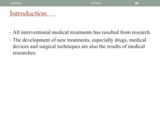 Introduction….
• All interventional medical treatments has resulted from research.
• The development of new treatments, especially drugs, medical
devices and surgical techniques are also the results of medical
researches.
12/2/2019 ETHICS 49
 