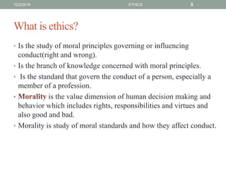 What is ethics?
• Is the study of moral principles governing or influencing
conduct(right and wrong).
• Is the branch of knowledge concerned with moral principles.
• Is the standard that govern the conduct of a person, especially a
member of a profession.
• is the value dimension of human decision making and
behavior which includes rights, responsibilities and virtues and
also good and bad.
• Morality is study of moral standards and how they affect conduct.
12/2/2019 ETHICS 5
 