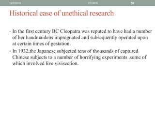 Historical ease of unethical research
• In the first century BC Cleopatra was reputed to have had a number
of her handmaidens impregnated and subsequently operated upon
at certain times of gestation.
• In 1932,the Japanese subjected tens of thousands of captured
Chinese subjects to a number of horrifying experiments ,some of
which involved live vivisection.
12/2/2019 ETHICS 50
 