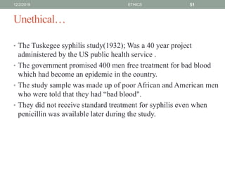 Unethical…
• The Tuskegee syphilis study(1932); Was a 40 year project
administered by the US public health service .
• The government promised 400 men free treatment for bad blood
which had become an epidemic in the country.
• The study sample was made up of poor African and American men
who were told that they had “bad blood".
• They did not receive standard treatment for syphilis even when
penicillin was available later during the study.
12/2/2019 ETHICS 51
 