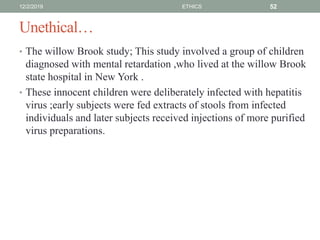 Unethical…
• The willow Brook study; This study involved a group of children
diagnosed with mental retardation ,who lived at the willow Brook
state hospital in New York .
• These innocent children were deliberately infected with hepatitis
virus ;early subjects were fed extracts of stools from infected
individuals and later subjects received injections of more purified
virus preparations.
12/2/2019 ETHICS 52
 