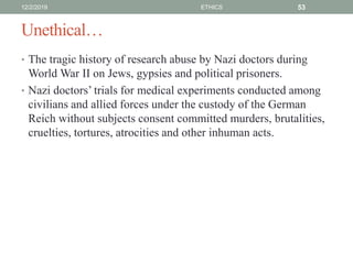 Unethical…
• The tragic history of research abuse by Nazi doctors during
World War II on Jews, gypsies and political prisoners.
• Nazi doctors’ trials for medical experiments conducted among
civilians and allied forces under the custody of the German
Reich without subjects consent committed murders, brutalities,
cruelties, tortures, atrocities and other inhuman acts.
12/2/2019 ETHICS 53
 